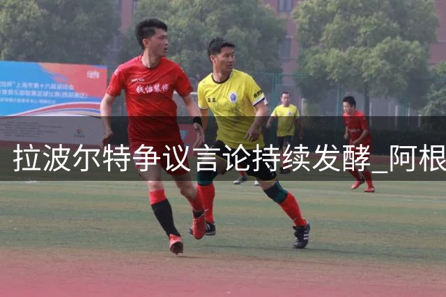 拉波尔特争议言论持续发酵 阿根廷代表团指其蓄意干扰裁判执法